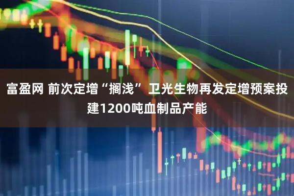 富盈网 前次定增“搁浅” 卫光生物再发定增预案投建1200吨血制品产能