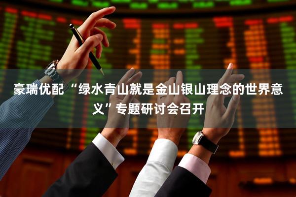 豪瑞优配 “绿水青山就是金山银山理念的世界意义”专题研讨会召开
