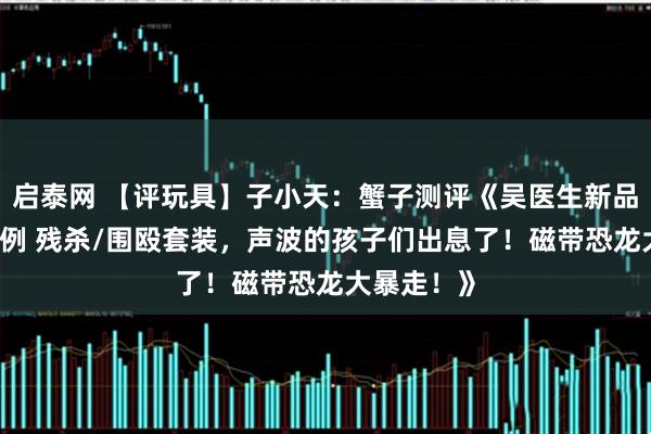 启泰网 【评玩具】子小天：蟹子测评《吴医生新品！ 极小比例 残杀/围殴套装，声波的孩子们出息了！磁带恐龙大暴走！》