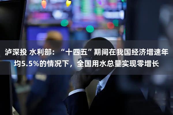 泸深投 水利部：“十四五”期间在我国经济增速年均5.5%的情况下，全国用水总量实现零增长