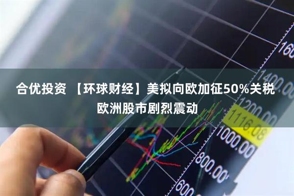 合优投资 【环球财经】美拟向欧加征50%关税 欧洲股市剧烈震动