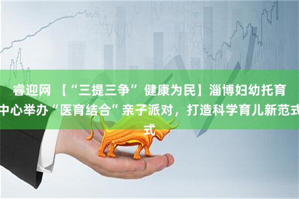 睿迎网 【“三提三争” 健康为民】淄博妇幼托育中心举办“医育结合”亲子派对，打造科学育儿新范式