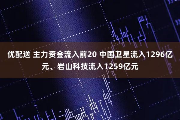 优配送 主力资金流入前20 中国卫星流入1296亿元、岩山科技流入1259亿元