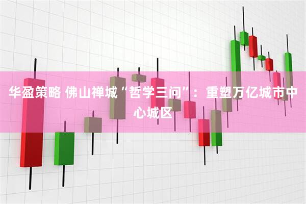 华盈策略 佛山禅城“哲学三问”：重塑万亿城市中心城区